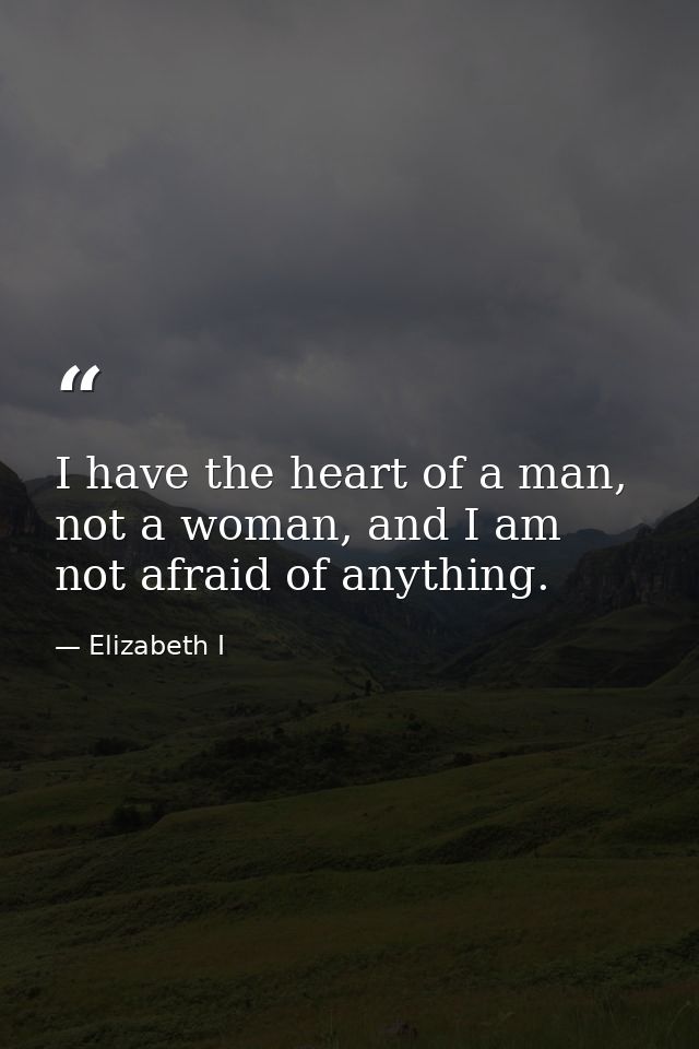 I have the heart of a man, not a woman, and I am not afraid of anything. — Elizabeth I