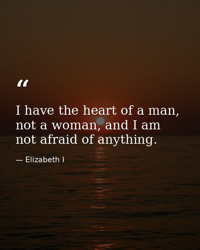 I have the heart of a man, not a woman, and I am not afraid of anything. — Elizabeth I