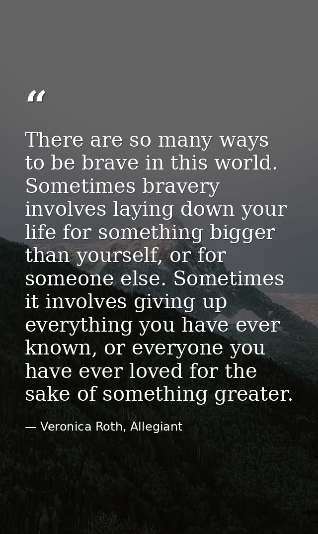 There are so many ways to be brave in this world. Sometimes bravery involves laying down your life for something bigger  — Veronica Roth, Allegiant