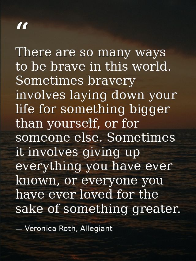 There are so many ways to be brave in this world. Sometimes bravery involves laying down your life for something bigger  — Veronica Roth, Allegiant