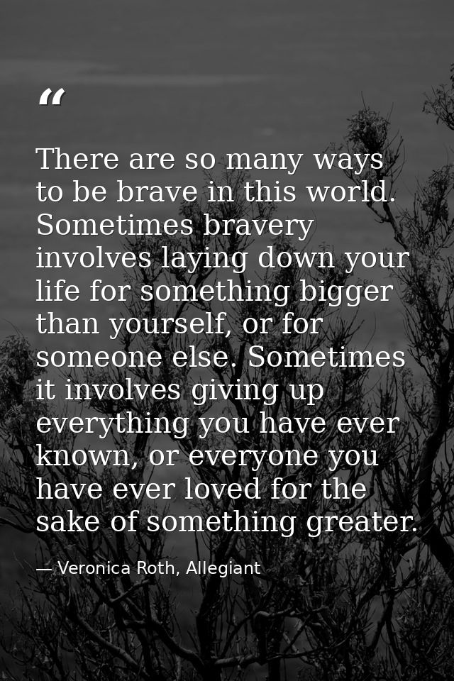 There are so many ways to be brave in this world. Sometimes bravery involves laying down your life for something bigger  — Veronica Roth, Allegiant
