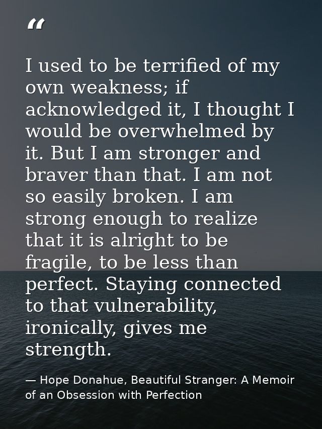 I used to be terrified of my own weakness; if acknowledged it, I thought I would be overwhelmed by it. But I am stronger — Hope Donahue, Beautiful Stranger: A Memoir of an Obsession with Perfection