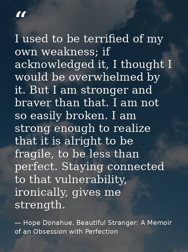 I used to be terrified of my own weakness; if acknowledged it, I thought I would be overwhelmed by it. But I am stronger — Hope Donahue, Beautiful Stranger: A Memoir of an Obsession with Perfection