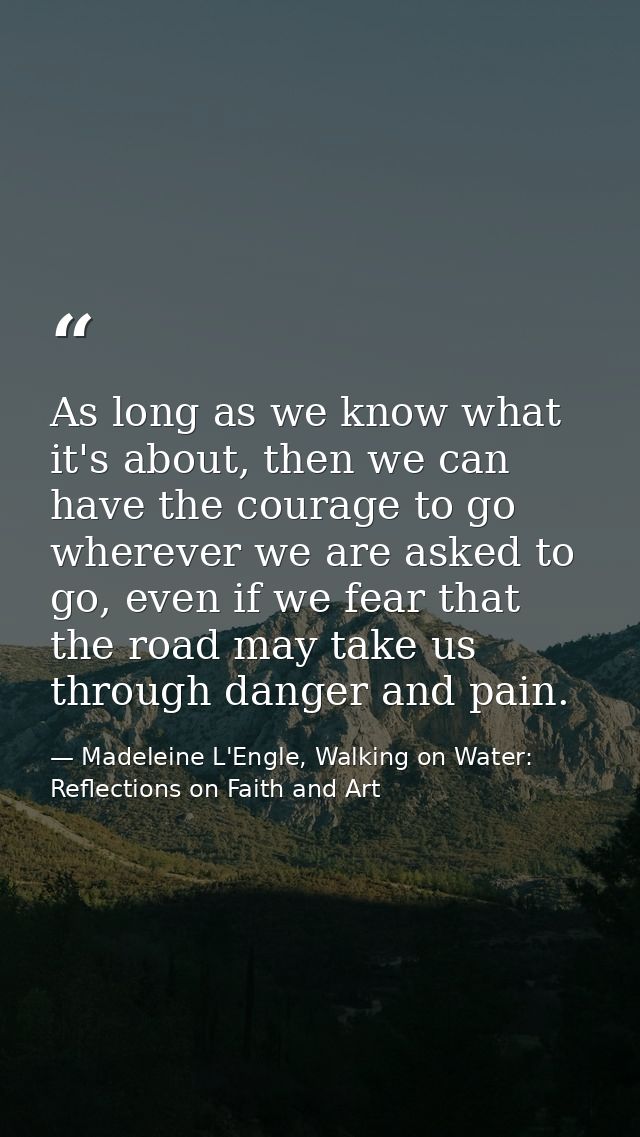 As long as we know what it's about, then we can have the courage to go wherever we are asked to go, even if we fear that — Madeleine L'Engle, Walking on Water: Reflections on Faith and Art