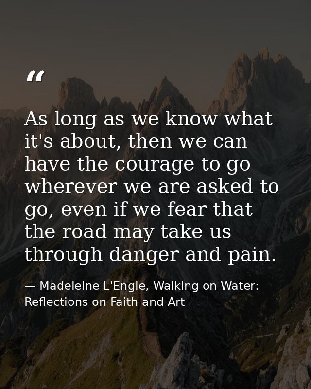 As long as we know what it's about, then we can have the courage to go wherever we are asked to go, even if we fear that — Madeleine L'Engle, Walking on Water: Reflections on Faith and Art