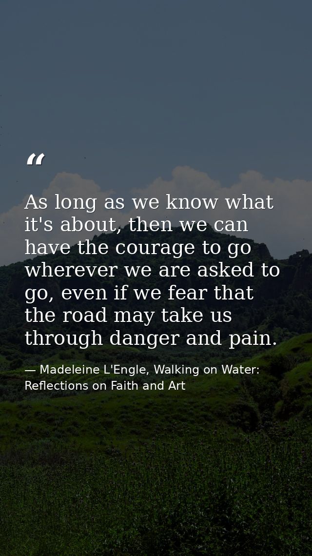 As long as we know what it's about, then we can have the courage to go wherever we are asked to go, even if we fear that — Madeleine L'Engle, Walking on Water: Reflections on Faith and Art