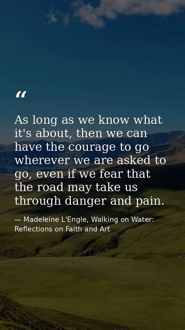 As long as we know what it's about, then we can have the courage to go wherever we are asked to go, even if we fear that — Madeleine L'Engle, Walking on Water: Reflections on Faith and Art