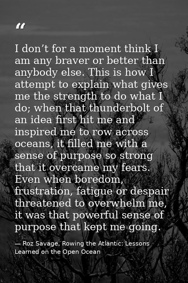 I don’t for a moment think I am any braver or better than anybody else. This is how I attempt to explain what gives me t — Roz Savage, Rowing the Atlantic: Lessons Learned on the Open Ocean