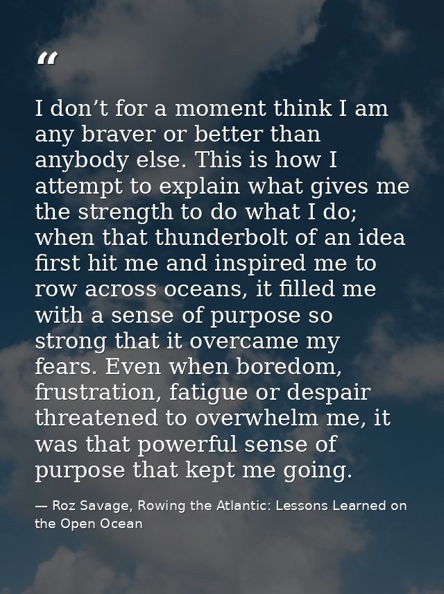 I don’t for a moment think I am any braver or better than anybody else. This is how I attempt to explain what gives me t — Roz Savage, Rowing the Atlantic: Lessons Learned on the Open Ocean