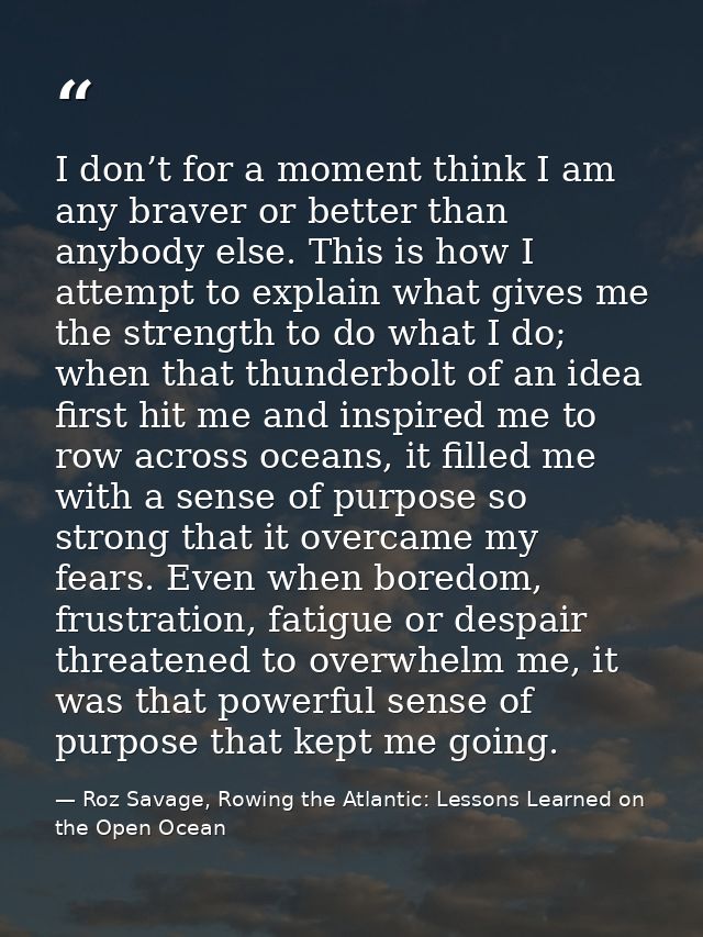 I don’t for a moment think I am any braver or better than anybody else. This is how I attempt to explain what gives me t — Roz Savage, Rowing the Atlantic: Lessons Learned on the Open Ocean