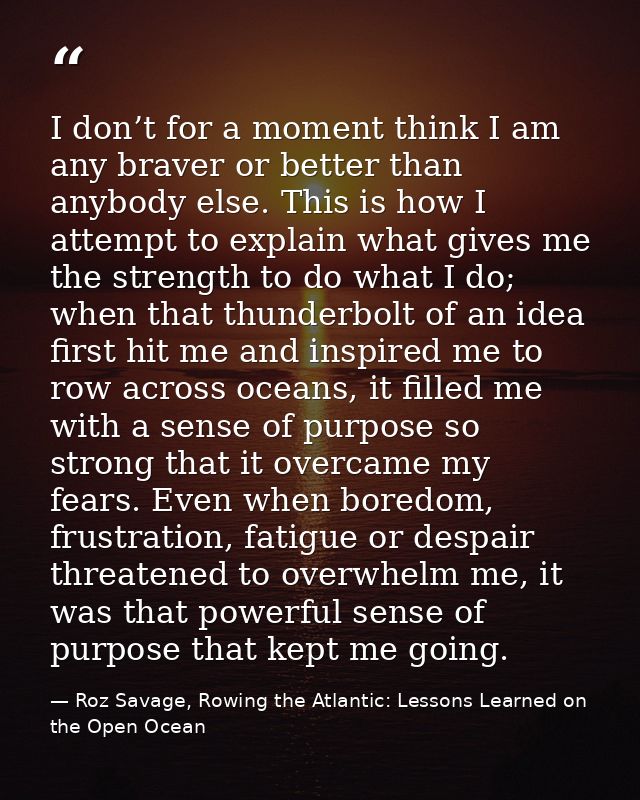 I don’t for a moment think I am any braver or better than anybody else. This is how I attempt to explain what gives me t — Roz Savage, Rowing the Atlantic: Lessons Learned on the Open Ocean
