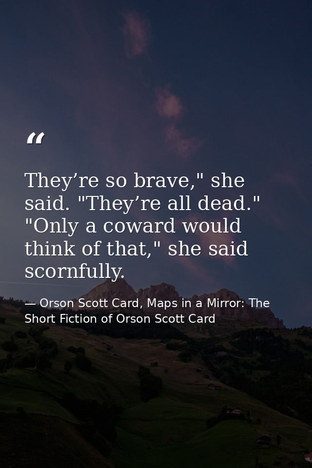 They’re so brave," she said. "They’re all dead." "Only a coward would think of that," she said scornfully. — Orson Scott Card, Maps in a Mirror: The Short Fiction of Orson Scott Card