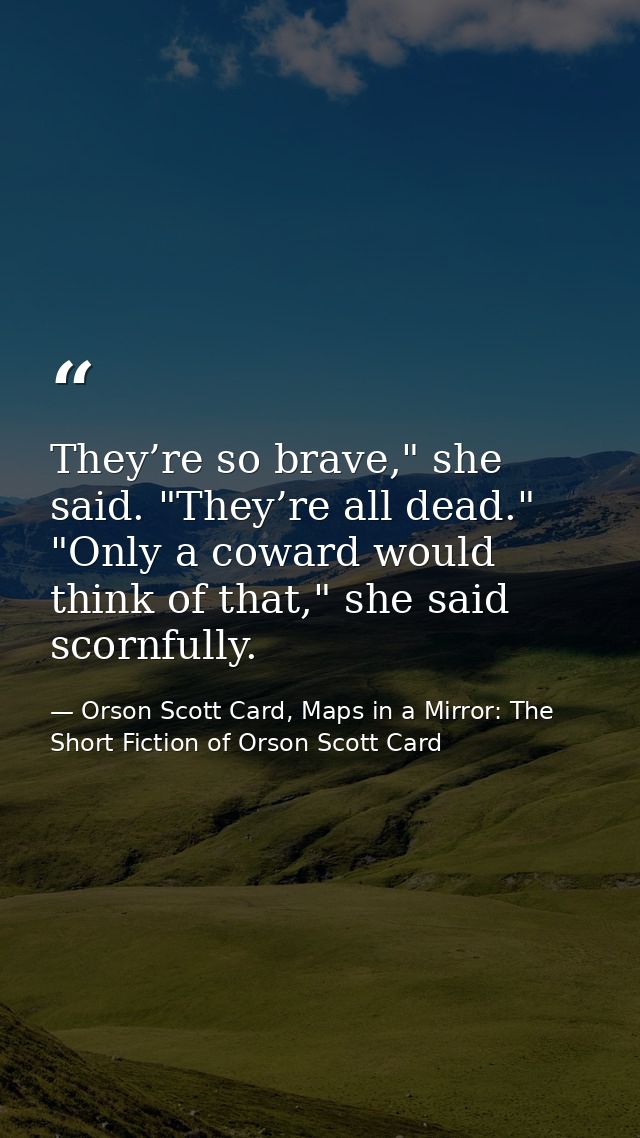 They’re so brave," she said. "They’re all dead." "Only a coward would think of that," she said scornfully. — Orson Scott Card, Maps in a Mirror: The Short Fiction of Orson Scott Card