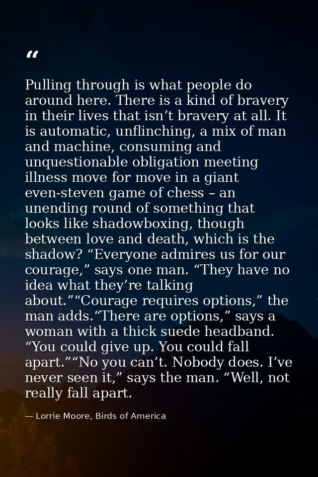 Pulling through is what people do around here. There is a kind of bravery in their lives that isn’t bravery at all. It i — Lorrie Moore, Birds of America