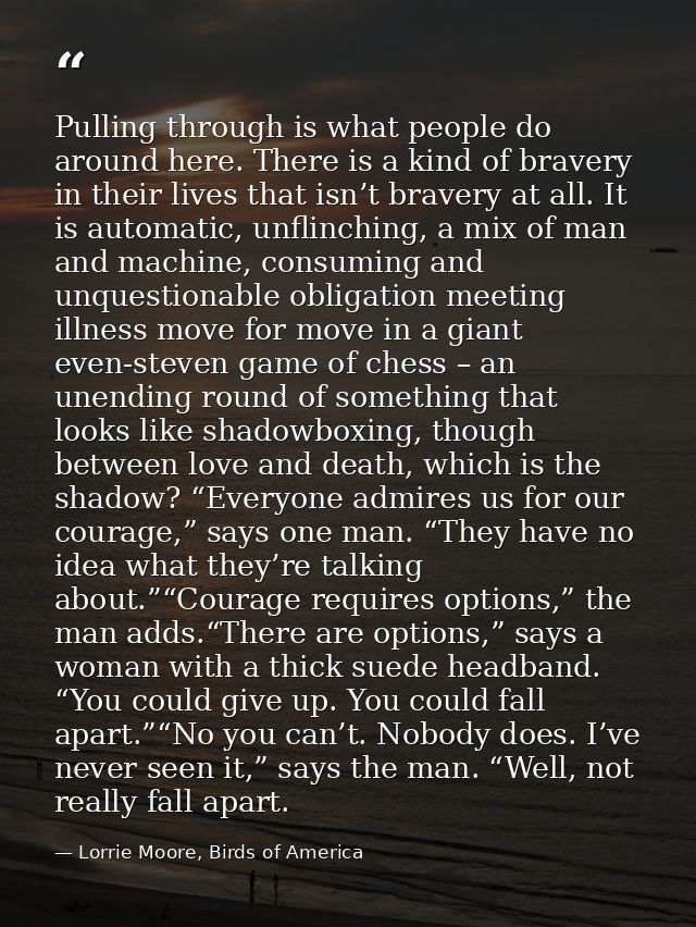 Pulling through is what people do around here. There is a kind of bravery in their lives that isn’t bravery at all. It i — Lorrie Moore, Birds of America