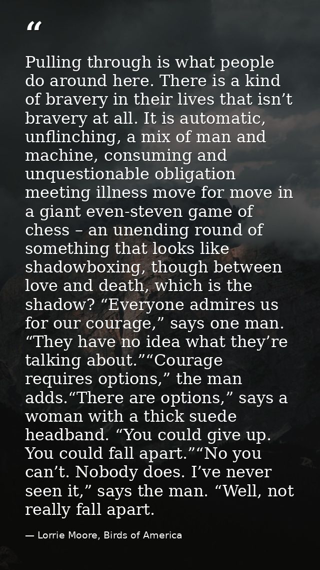 Pulling through is what people do around here. There is a kind of bravery in their lives that isn’t bravery at all. It i — Lorrie Moore, Birds of America