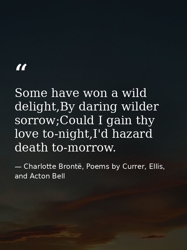 Some have won a wild delight,By daring wilder sorrow;Could I gain thy love to-night,I'd hazard death to-morrow. — Charlotte Brontë, Poems by Currer, Ellis, and Acton Bell