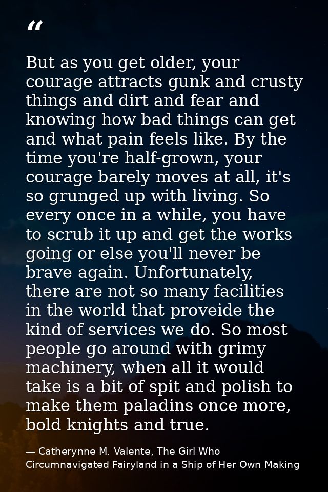 But as you get older, your courage attracts gunk and crusty things and dirt and fear and knowing how bad things can get  — Catherynne M. Valente, The Girl Who Circumnavigated Fairyland in a Ship of Her Own Making
