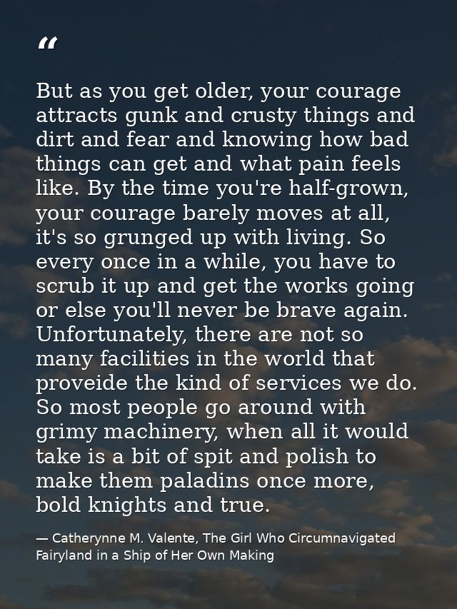 But as you get older, your courage attracts gunk and crusty things and dirt and fear and knowing how bad things can get  — Catherynne M. Valente, The Girl Who Circumnavigated Fairyland in a Ship of Her Own Making