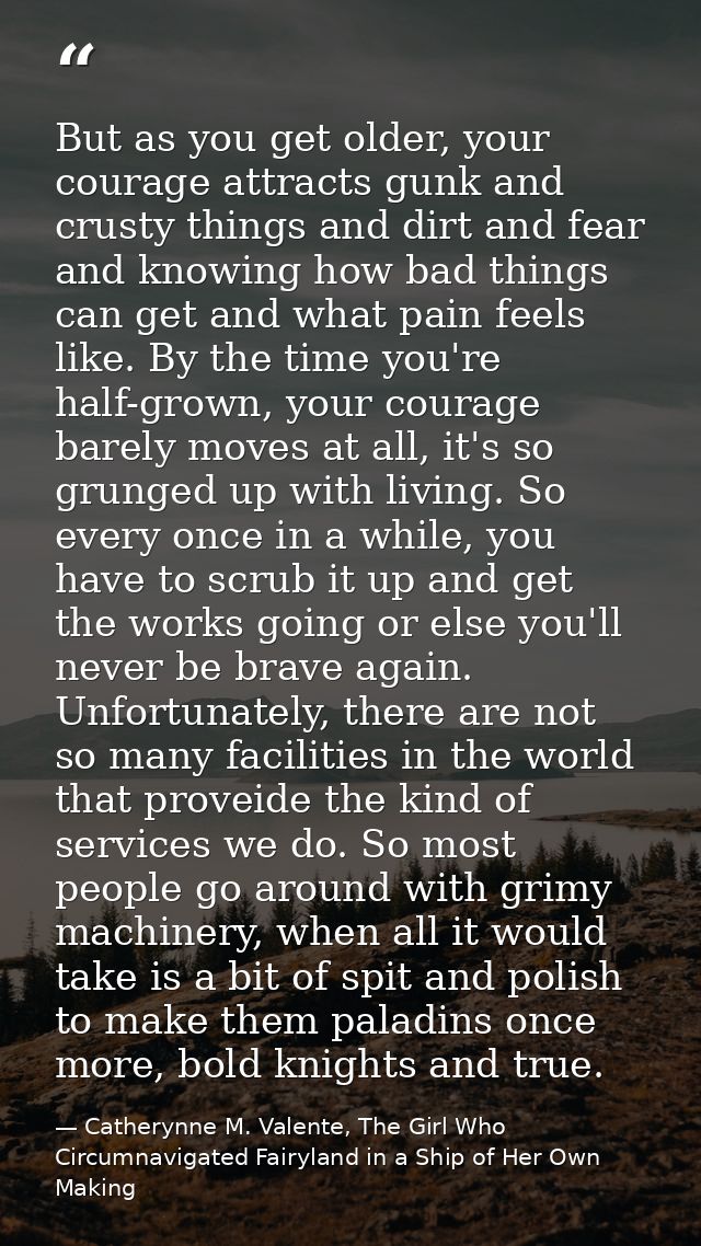 But as you get older, your courage attracts gunk and crusty things and dirt and fear and knowing how bad things can get  — Catherynne M. Valente, The Girl Who Circumnavigated Fairyland in a Ship of Her Own Making