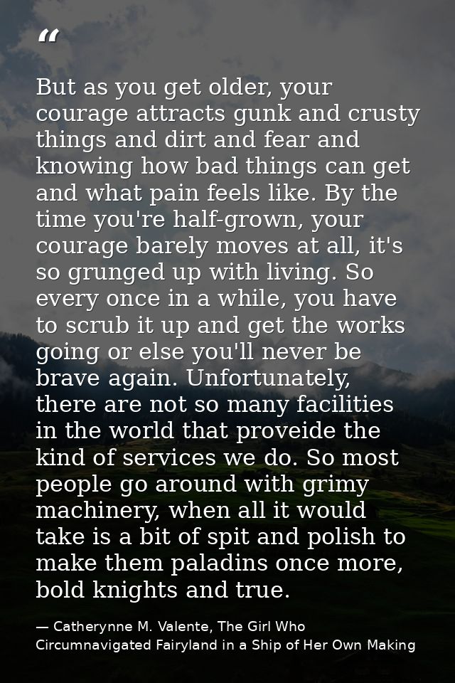 But as you get older, your courage attracts gunk and crusty things and dirt and fear and knowing how bad things can get  — Catherynne M. Valente, The Girl Who Circumnavigated Fairyland in a Ship of Her Own Making