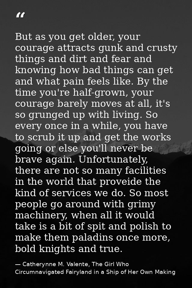 But as you get older, your courage attracts gunk and crusty things and dirt and fear and knowing how bad things can get  — Catherynne M. Valente, The Girl Who Circumnavigated Fairyland in a Ship of Her Own Making