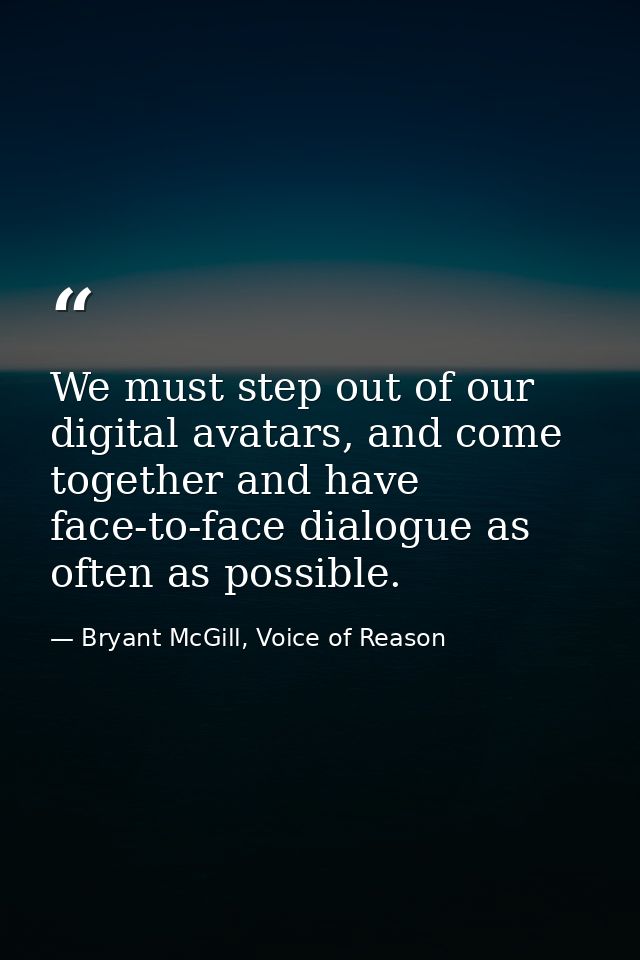 We must step out of our digital avatars, and come together and have face-to-face dialogue as often as possible. — Bryant McGill, Voice of Reason