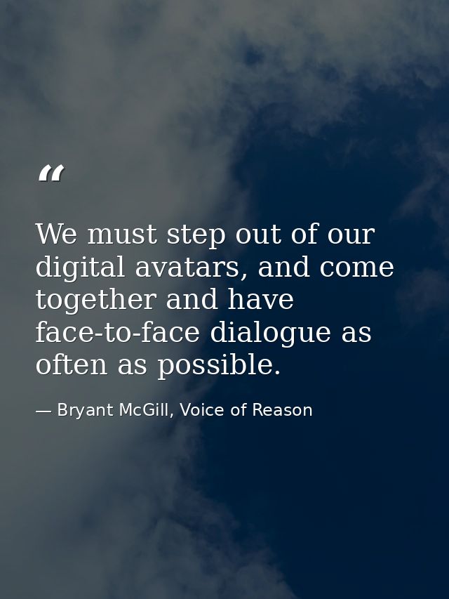 We must step out of our digital avatars, and come together and have face-to-face dialogue as often as possible. — Bryant McGill, Voice of Reason