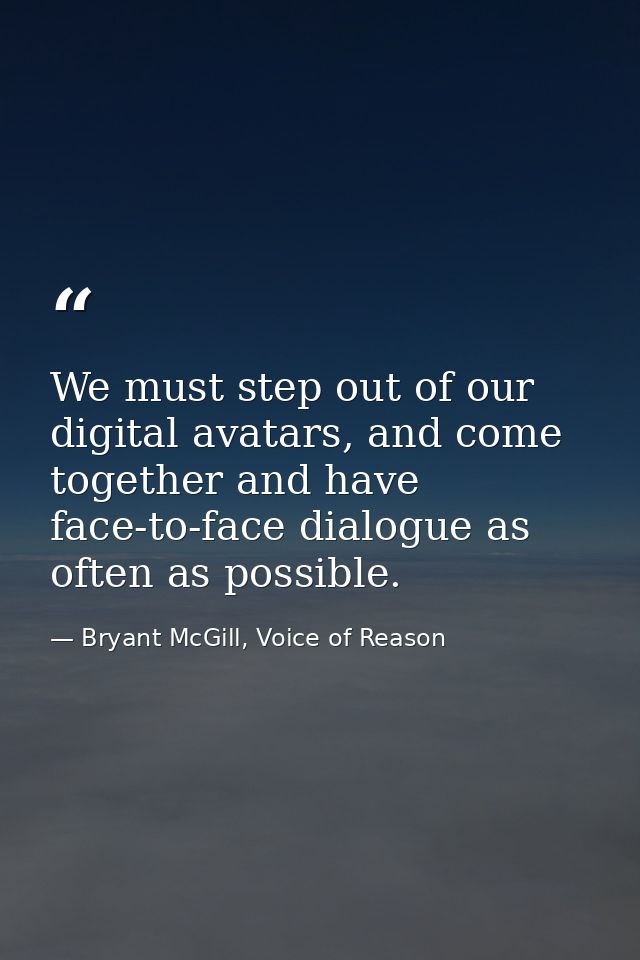 We must step out of our digital avatars, and come together and have face-to-face dialogue as often as possible. — Bryant McGill, Voice of Reason