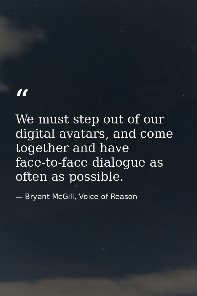 We must step out of our digital avatars, and come together and have face-to-face dialogue as often as possible. — Bryant McGill, Voice of Reason