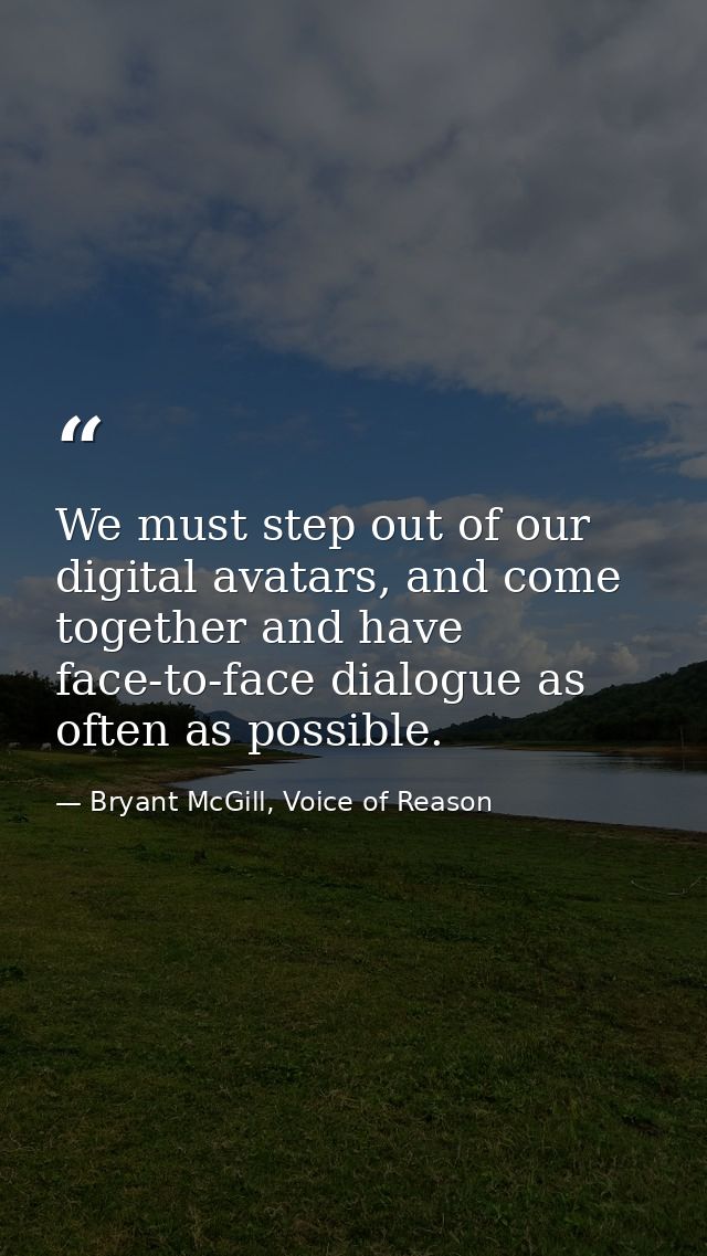 We must step out of our digital avatars, and come together and have face-to-face dialogue as often as possible. — Bryant McGill, Voice of Reason