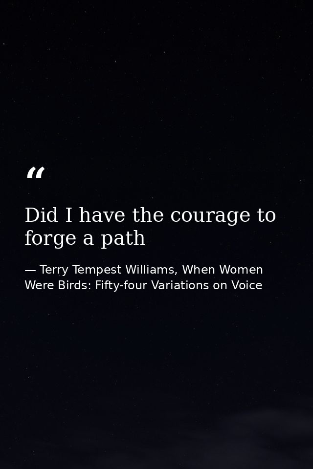 Did I have the courage to forge a path — Terry Tempest Williams, When Women Were Birds: Fifty-four Variations on Voice
