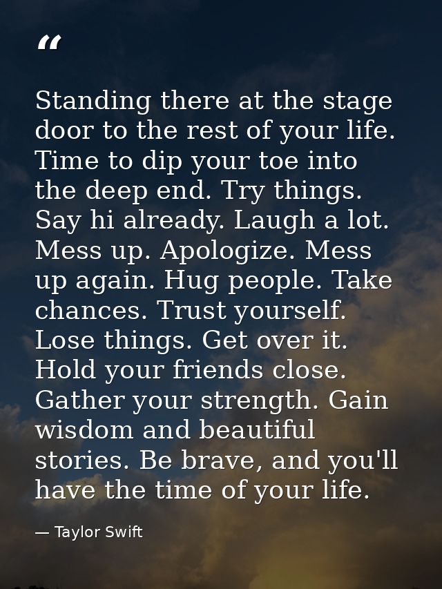 Standing there at the stage door to the rest of your life. Time to dip your toe into the deep end. Try things. Say hi al — Taylor Swift