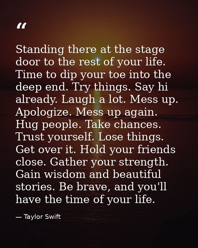 Standing there at the stage door to the rest of your life. Time to dip your toe into the deep end. Try things. Say hi al — Taylor Swift