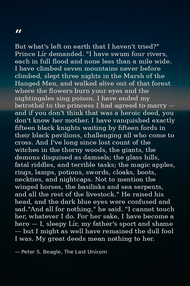 But what's left on earth that I haven't tried?" Prince Lír demanded. "I have swum four rivers, each in full flood and no — Peter S. Beagle, The Last Unicorn