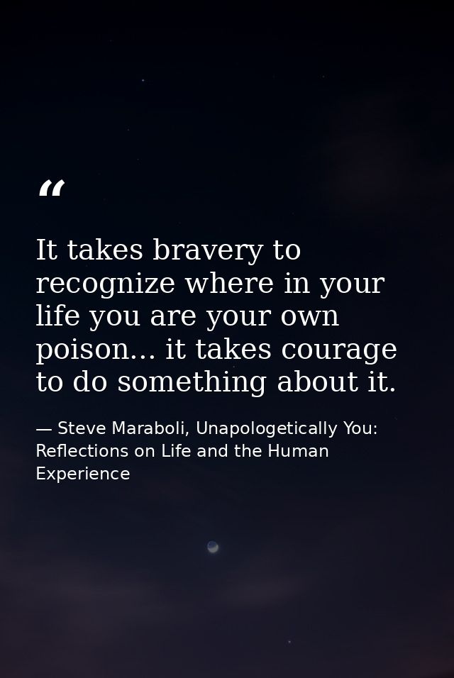 It takes bravery to recognize where in your life you are your own poison... it takes courage to do something about it. — Steve Maraboli, Unapologetically You: Reflections on Life and the Human Experience