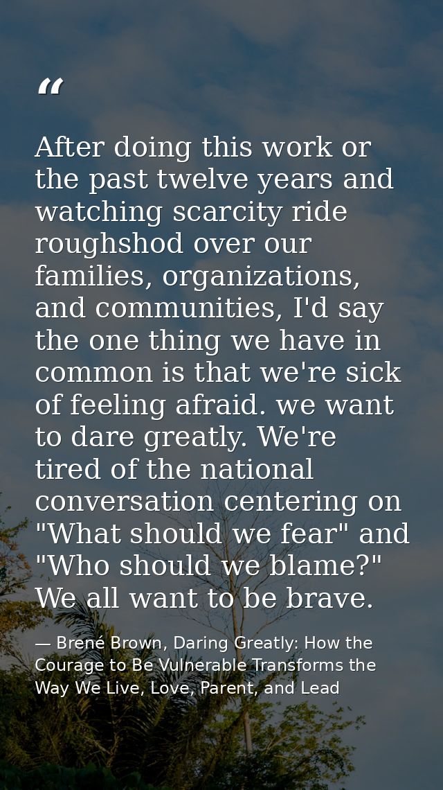 After doing this work or the past twelve years and watching scarcity ride roughshod over our families, organizations, an — Brené Brown, Daring Greatly: How the Courage to Be Vulnerable Transforms the Way We Live, Love, Parent, and Lead