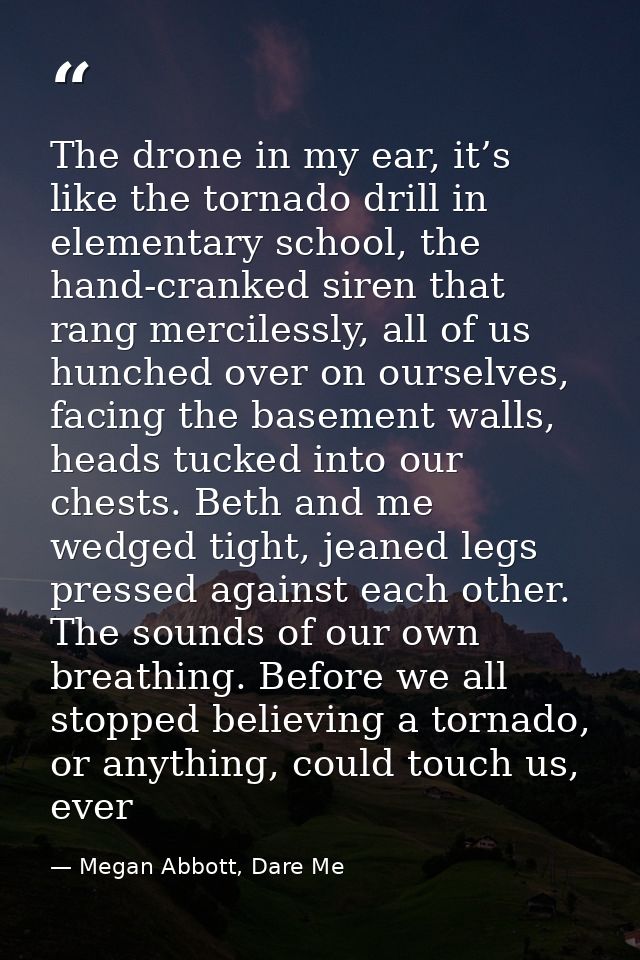 The drone in my ear, it’s like the tornado drill in elementary school, the hand-cranked siren that rang mercilessly, all — Megan Abbott, Dare Me