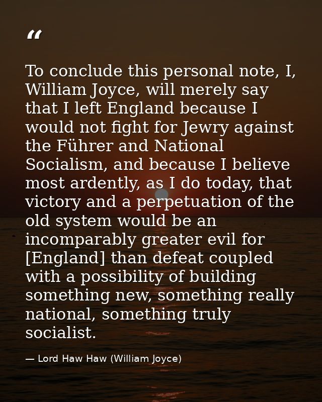 To conclude this personal note, I, William Joyce, will merely say that I left England because I would not fight for Jewr — Lord Haw Haw (William Joyce)