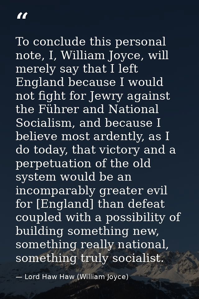 To conclude this personal note, I, William Joyce, will merely say that I left England because I would not fight for Jewr — Lord Haw Haw (William Joyce)