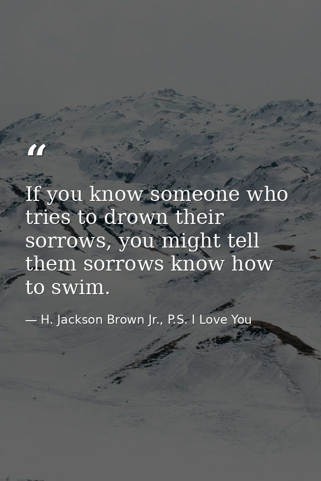 If you know someone who tries to drown their sorrows, you might tell them sorrows know how to swim. — H. Jackson Brown Jr., P.S. I Love You