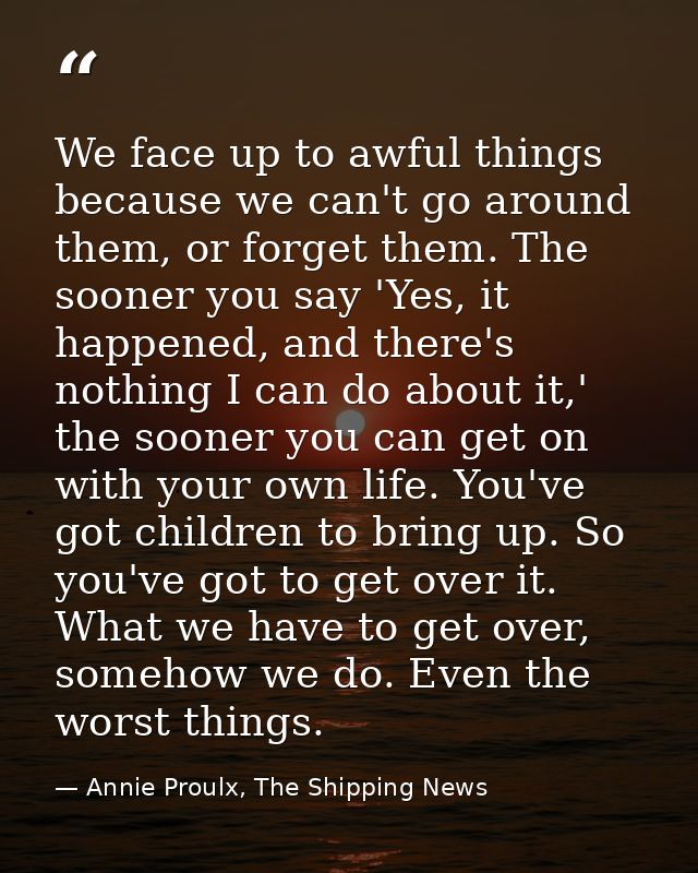 We face up to awful things because we can't go around them, or forget them. The sooner you say 'Yes, it happened, and th — Annie Proulx, The Shipping News