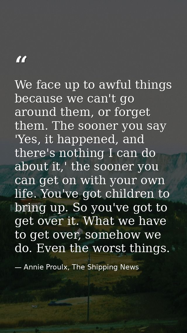 We face up to awful things because we can't go around them, or forget them. The sooner you say 'Yes, it happened, and th — Annie Proulx, The Shipping News