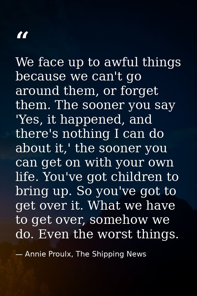 We face up to awful things because we can't go around them, or forget them. The sooner you say 'Yes, it happened, and th — Annie Proulx, The Shipping News