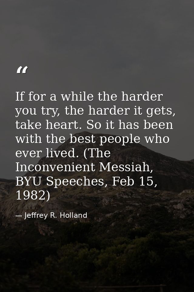 If for a while the harder you try, the harder it gets, take heart. So it has been with the best people who ever lived. ( — Jeffrey R. Holland