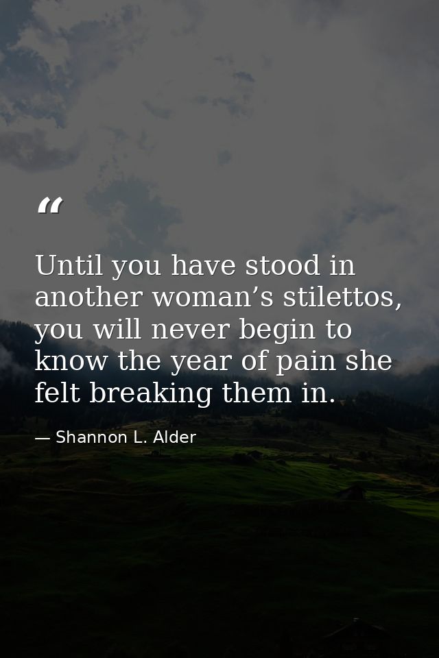Until you have stood in another woman’s stilettos, you will never begin to know the year of pain she felt breaking them  — Shannon L. Alder