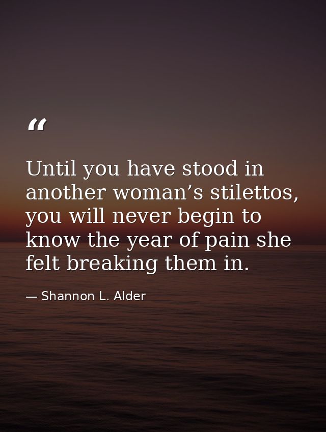 Until you have stood in another woman’s stilettos, you will never begin to know the year of pain she felt breaking them  — Shannon L. Alder