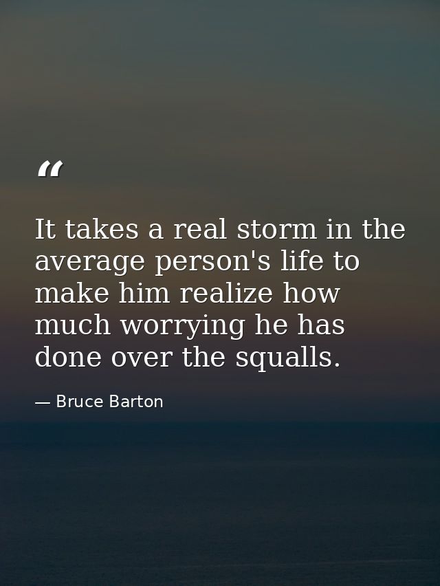 It takes a real storm in the average person's life to make him realize how much worrying he has done over the squalls. — Bruce Barton