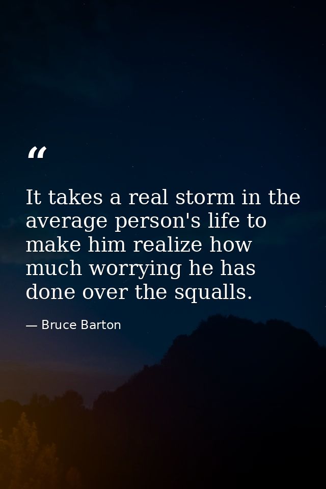 It takes a real storm in the average person's life to make him realize how much worrying he has done over the squalls. — Bruce Barton