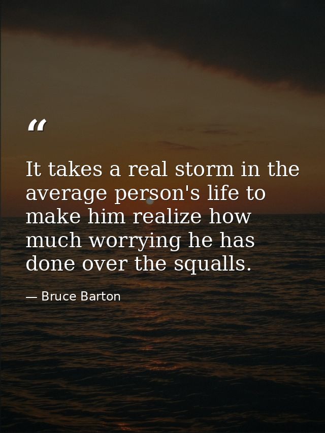 It takes a real storm in the average person's life to make him realize how much worrying he has done over the squalls. — Bruce Barton